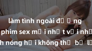 làm tình ngoài đường Xem ngay phim sex mới nhất với những cảnh nóng hổi không thể bỏ lỡ! Cơ hội tận hưởng những khoảnh khắc đầy kích thích ngay hôm nay!