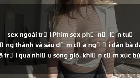 sex ngoài trời Phim sex phụ nữ lớn tuổi: Sự quyến rũ trưởng thành và sâu đậm của người đàn bà đã trải qua nhiều sóng gió, khiến cảm xúc bùng cháy và mãnh liệt.