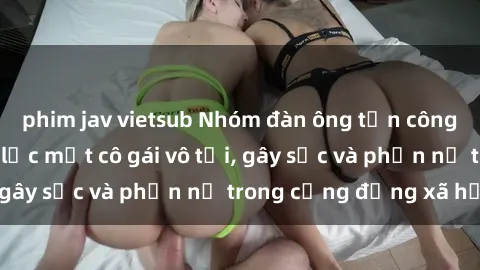 phim jav vietsub Nhóm đàn ông tấn công và hiếp dâm bạo lực một cô gái vô tội, gây sốc và phẫn nộ trong cộng đồng xã hội