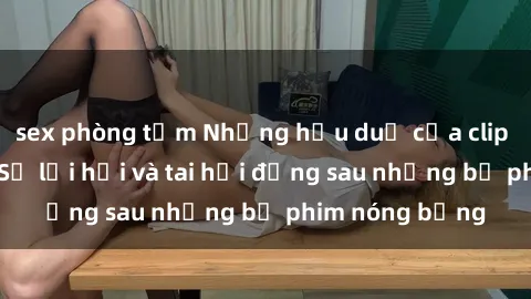 sex phòng tắm Những hậu duệ của clip sex đình đám: Sự lợi hại và tai hại đằng sau những bộ phim nóng bỏng