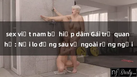 sex việt nam bị hiếp dâm Gái trẻ quan hệ: Nỗi lo đằng sau vẻ ngoài rạng ngời