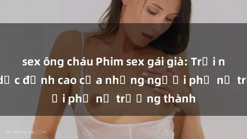 sex ông cháu Phim sex gái già: Trải nghiệm tình dục đỉnh cao của những người phụ nữ trưởng thành