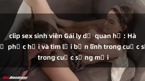 clip sex sinh viên Gái ly dị quan hệ: Hành trình tự phục hồi và tìm lại bản lĩnh trong cuộc sống mới
