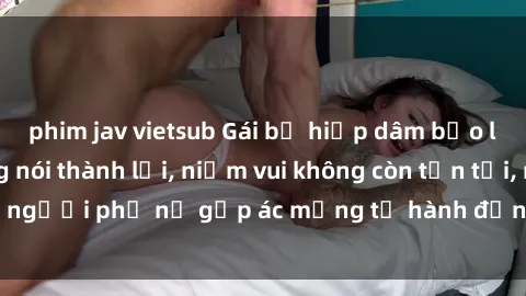 phim jav vietsub Gái bị hiếp dâm bạo lực: Nỗi đau không nói thành lời, niềm vui không còn tồn tại, người phụ nữ gặp ác mộng từ hành động độc ác của kẻ xấu.