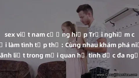 sex việt nam cưỡng hiếp Trải nghiệm cảm xúc mới mẻ với làm tình tập thể: Cùng nhau khám phá niềm vui và sự mãnh liệt trong mối quan hệ tình dục đa người. Hãy thử ngay để biết cảm giác thú vị này!