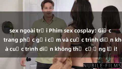 sex ngoài trời Phim sex cosplay: Giấc mơ  cùng những bộ trang phục gợi cảm và cuộc trình diễn không thể cưỡng lại!