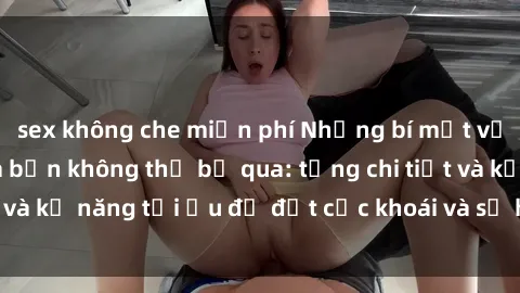 sex không che miễn phí Những bí mật về sex người lớn mà bạn không thể bỏ qua: từng chi tiết và kỹ năng tối ưu để đạt cực khoái và sự hài lòng tối đa.