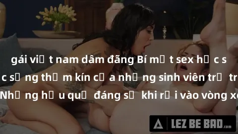 gái việt nam dâm đãng Bí mật sex học sinh không che: Cuộc sống thầm kín của những sinh viên trẻ trên trường. Những hậu quả đáng sợ khi rơi vào vòng xoáy của tình dục từ tuổi mới lớn.