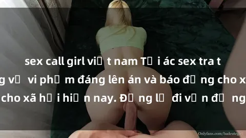 sex call girl việt nam Tội ác sex tra tấn Việt Nam: những vụ vi phạm đáng lên án và báo động cho xã hội hiện nay. Đừng lờ đi vấn đề nghiêm trọng này!