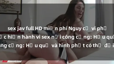 sex jav full HD miễn phí Nguy cơ vi phạm pháp luật khi thực hiện hành vi sex nơi công cộng: Hậu quả và hình phạt có thể đối mặt