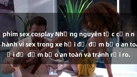 phim sex cosplay Những nguyên tắc cần nhớ khi thực hiện hành vi sex trong xe hơi để đảm bảo an toàn và tránh rủi ro.