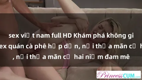 sex việt nam full HD Khám phá không gian độc đáo tại sex quán cà phê hấp dẫn, nơi thỏa mãn cả hai niềm đam mê
