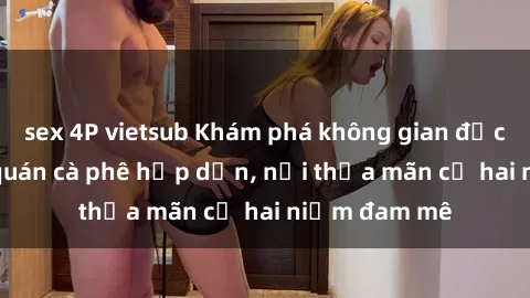 sex 4P vietsub Khám phá không gian độc đáo tại sex quán cà phê hấp dẫn, nơi thỏa mãn cả hai niềm đam mê