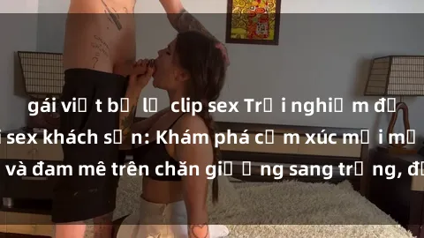 gái việt bị lộ clip sex Trải nghiệm đỉnh cao tình yêu tại sex khách sạn: Khám phá cảm xúc mới mẻ và đam mê trên chăn giường sang trọng, độc đáo, không giới hạn.