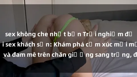 sex không che nhật bản Trải nghiệm đỉnh cao tình yêu tại sex khách sạn: Khám phá cảm xúc mới mẻ và đam mê trên chăn giường sang trọng, độc đáo, không giới hạn.