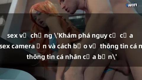 sex vợ chồng 'Khám phá nguy cơ của việc sử dụng sex camera ẩn và cách bảo vệ thông tin cá nhân của bạn'