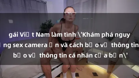 gái Việt Nam làm tình 'Khám phá nguy cơ của việc sử dụng sex camera ẩn và cách bảo vệ thông tin cá nhân của bạn'