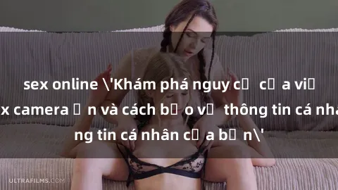 sex online 'Khám phá nguy cơ của việc sử dụng sex camera ẩn và cách bảo vệ thông tin cá nhân của bạn'