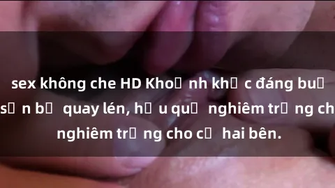 sex không che HD Khoảnh khắc đáng buồn: Sex khách sạn bị quay lén, hậu quả nghiêm trọng cho cả hai bên.