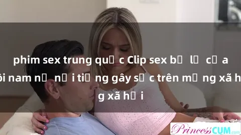 phim sex trung quốc Clip sex bị lộ của đôi nam nữ nổi tiếng gây sốc trên mạng xã hội