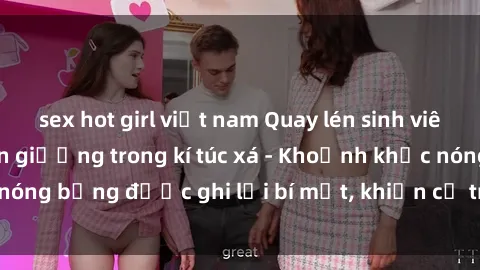 sex hot girl việt nam Quay lén sinh viên làm tình ngay trên giường trong kí túc xá - Khoảnh khắc nóng bỏng được ghi lại bí mật, khiến cả trường học xôn xao.