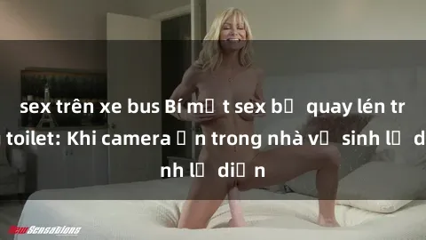 sex trên xe bus Bí mật sex bị quay lén trong toilet: Khi camera ẩn trong nhà vệ sinh lộ diện