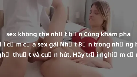 sex không che nhật bản Cùng khám phá vẻ đẹp và sức gợi cảm của sex gái Nhật Bản trong những bộ phim đầy nghệ thuật và cuốn hút. Hãy trải nghiệm cảm xúc đầy mới mẻ và sống động từ những cảnh quay tinh 
