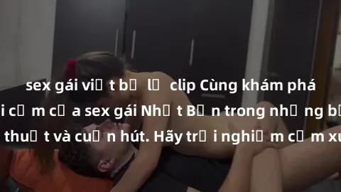 sex gái việt bị lộ clip Cùng khám phá vẻ đẹp và sức gợi cảm của sex gái Nhật Bản trong những bộ phim đầy nghệ thuật và cuốn hút. Hãy trải nghiệm cảm xúc đầy mới mẻ và sống động từ những cảnh quay tinh