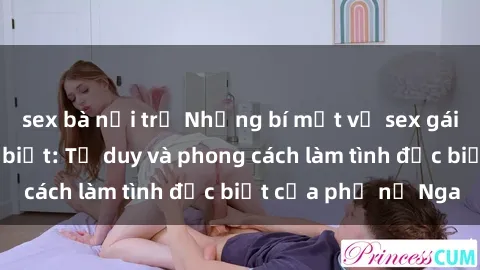 sex bà nội trợ Những bí mật về sex gái Nga mà bạn chưa biết: Tư duy và phong cách làm tình đặc biệt của phụ nữ Nga
