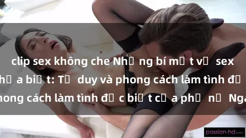 clip sex không che Những bí mật về sex gái Nga mà bạn chưa biết: Tư duy và phong cách làm tình đặc biệt của phụ nữ Nga