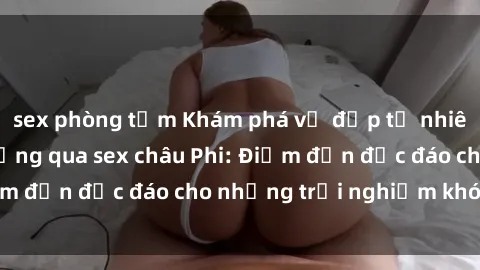 sex phòng tắm Khám phá vẻ đẹp tự nhiên và văn hóa đa dạng qua sex châu Phi: Điểm đến độc đáo cho những trải nghiệm khó quên