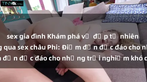 sex gia đình Khám phá vẻ đẹp tự nhiên và văn hóa đa dạng qua sex châu Phi: Điểm đến độc đáo cho những trải nghiệm khó quên