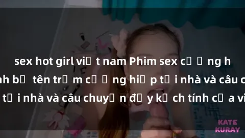 sex hot girl việt nam Phim sex cưỡng hiếp vietsub: Nữ sinh bị tên trộm cưỡng hiếp tại nhà và câu chuyện đầy kịch tính của vietsub