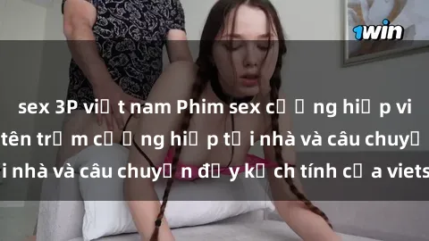 sex 3P việt nam Phim sex cưỡng hiếp vietsub: Nữ sinh bị tên trộm cưỡng hiếp tại nhà và câu chuyện đầy kịch tính của vietsub