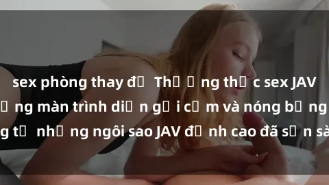 sex phòng thay đồ Thưởng thức sex JAV idol miễn phí: Những màn trình diễn gợi cảm và nóng bỏng từ những ngôi sao JAV đỉnh cao đã sẵn sàng để bạn khám phá.