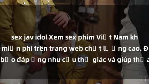 sex jav idol Xem sex phim Việt Nam không che hoàn toàn miễn phí trên trang web chất lượng cao. Đảm bảo đáp ứng nhu cầu thị giác và giúp thỏa mãn mong muốn của bạn.