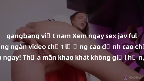 gangbang việt nam Xem ngay sex jav full HD miễn phí - Hàng ngàn video chất lượng cao đỉnh cao chỉ cần click vào ngay! Thỏa mãn khao khát không giới hạn, đón chờ những trải nghiệm mới lạ!