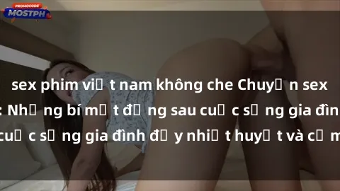 sex phim việt nam không che Chuyện sex gái Việt có chồng: Những bí mật đằng sau cuộc sống gia đình đầy nhiệt huyết và cảm xúc