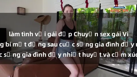 làm tình với gái đẹp Chuyện sex gái Việt có chồng: Những bí mật đằng sau cuộc sống gia đình đầy nhiệt huyết và cảm xúc