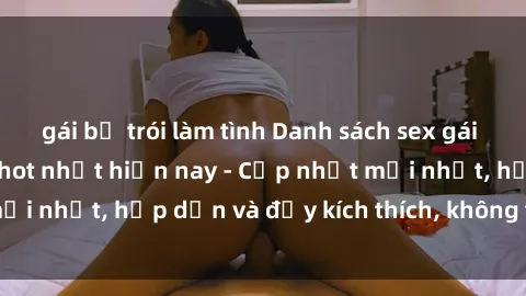 gái bị trói làm tình Danh sách sex gái Việt Nam sinh viên hot nhất hiện nay - Cập nhật mới nhất, hấp dẫn và đầy kích thích, không thể bỏ qua!