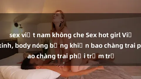 sex việt nam không che Sex hot girl Việt Nam: Mặt xinh, body nóng bỏng khiến bao chàng trai phải trầm trồ
