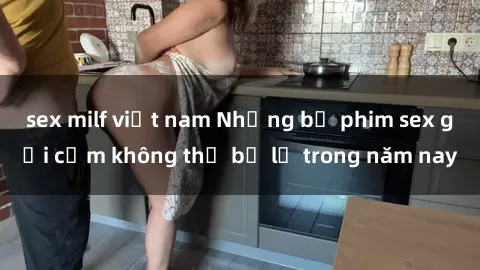 sex milf việt nam Những bộ phim sex gợi cảm không thể bỏ lỡ trong năm nay