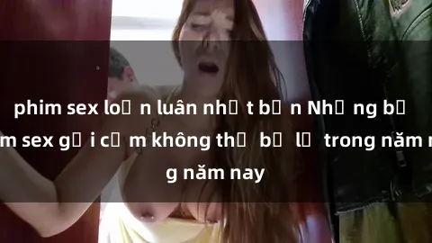phim sex loạn luân nhật bản Những bộ phim sex gợi cảm không thể bỏ lỡ trong năm nay