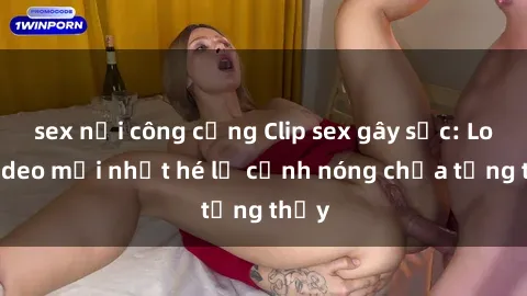 sex nơi công cộng Clip sex gây sốc: Loạt video mới nhất hé lộ cảnh nóng chưa từng thấy