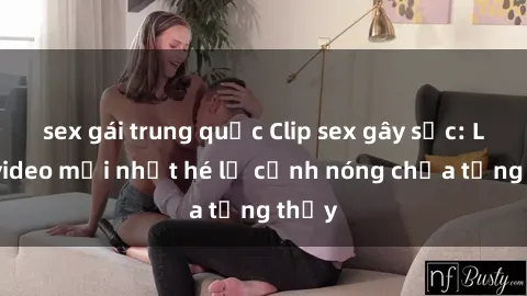 sex gái trung quốc Clip sex gây sốc: Loạt video mới nhất hé lộ cảnh nóng chưa từng thấy