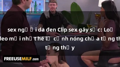 sex người da đen Clip sex gây sốc: Loạt video mới nhất hé lộ cảnh nóng chưa từng thấy