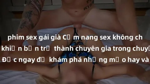 phim sex gái già Cẩm nang sex không che: Những bí quyết khiến bạn trở thành chuyên gia trong chuyện ấy! Đọc ngay để khám phá những mẹo hay và bí quyết tình dục không che.