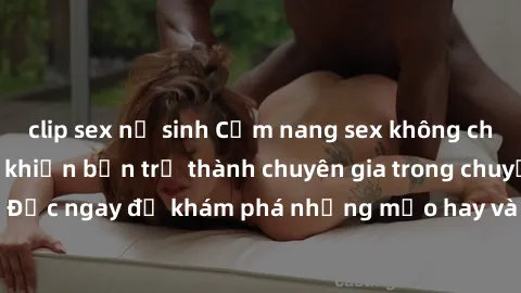 clip sex nữ sinh Cẩm nang sex không che: Những bí quyết khiến bạn trở thành chuyên gia trong chuyện ấy! Đọc ngay để khám phá những mẹo hay và bí quyết tình dục không che.
