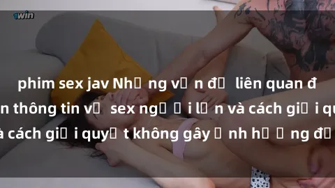 phim sex jav Những vấn đề liên quan đến việc tiếp cận thông tin về sex người lớn và cách giải quyết không gây ảnh hưởng đến trẻ em
