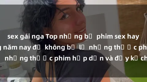 sex gái nga Top những bộ phim sex hay nhất nên xem trong năm nay để không bỏ lỡ những thước phim hấp dẫn và đầy kịch tính.